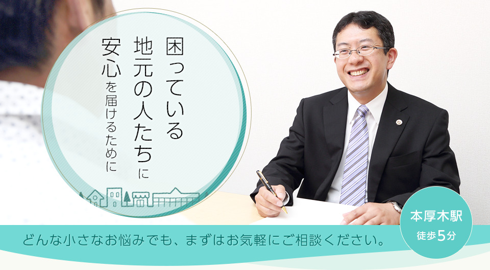 困っている地元の人たちに安心を届けるために どんな小さなお悩みでも、まずはお気軽にご相談ください。本厚木駅徒歩5分