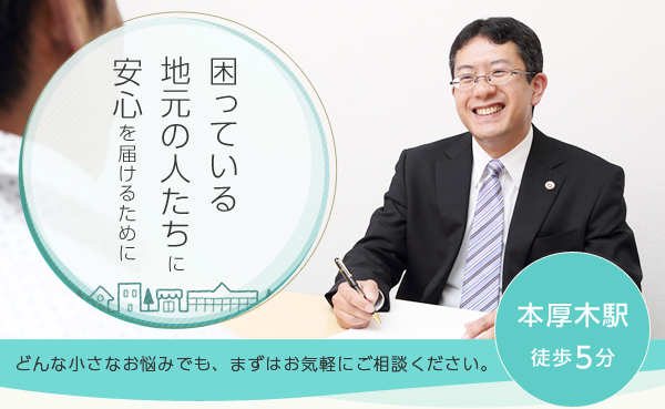 困っている地元の人たちに安心を届けるために どんな小さなお悩みでも、まずはお気軽にご相談ください。本厚木駅徒歩5分