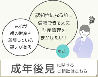 兄弟が親の財産を着服している疑いがある　認知症になる前に信頼できる人に財産管理をまかせたい！など……成年後見に関するご相談はこちら