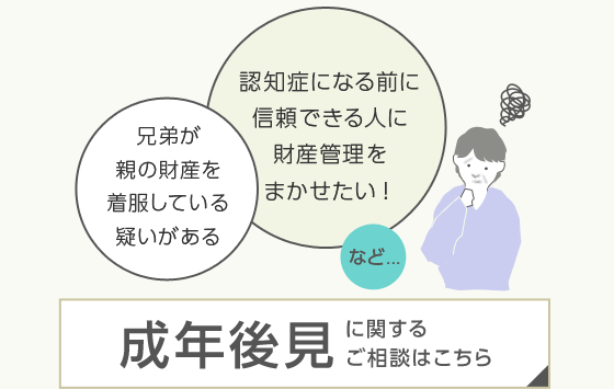 兄弟が親の財産を着服している疑いがある　認知症になる前に信頼できる人に財産管理をまかせたい！など……成年後見に関するご相談はこちら